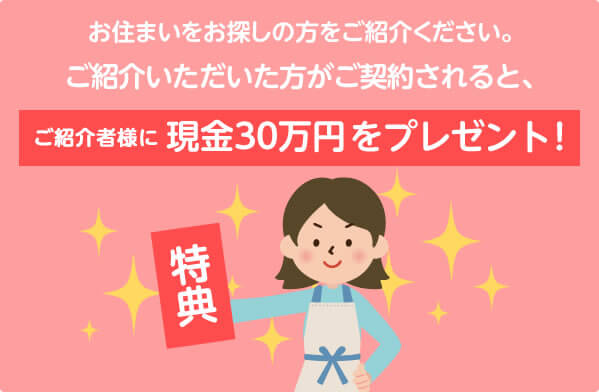 お住まいをお探しの方をご紹介ください。ご紹介いただいた方がご契約されると、ご紹介者様に現金30万円をプレゼント!