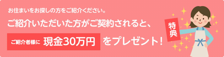 お住まいをお探しの方をご紹介ください。ご紹介いただいた方がご契約されると、ご紹介者様に現金30万円をプレゼント！