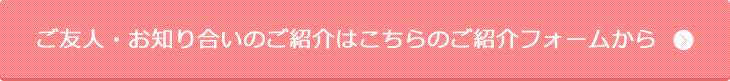 ご友人・お知り合いのご紹介はこちらのご紹介フォームから